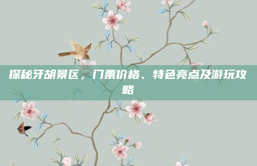 探秘牙胡景区，门票价格、特色亮点及游玩攻略