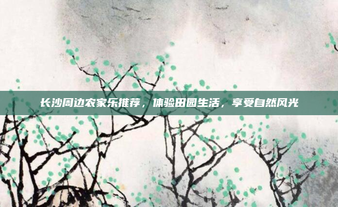 长沙周边农家乐推荐，体验田园生活，享受自然风光