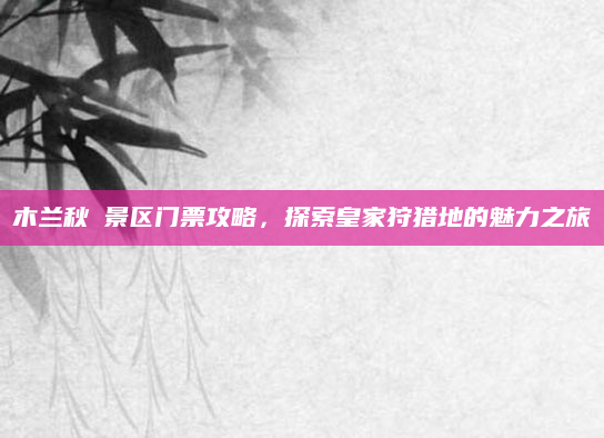 木兰秋狝景区门票攻略，探索皇家狩猎地的魅力之旅