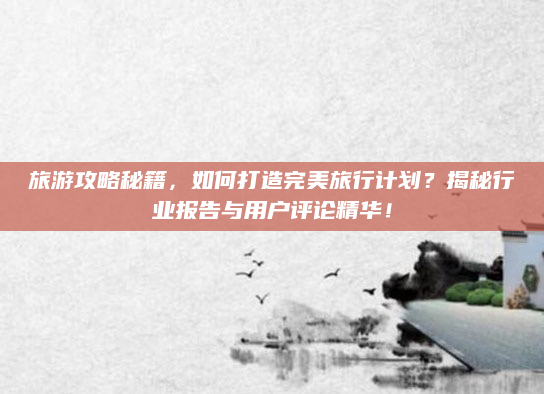 旅游攻略秘籍，如何打造完美旅行计划？揭秘行业报告与用户评论精华！