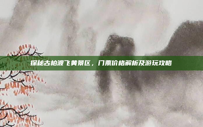 探秘古柏渡飞黄景区，门票价格解析及游玩攻略