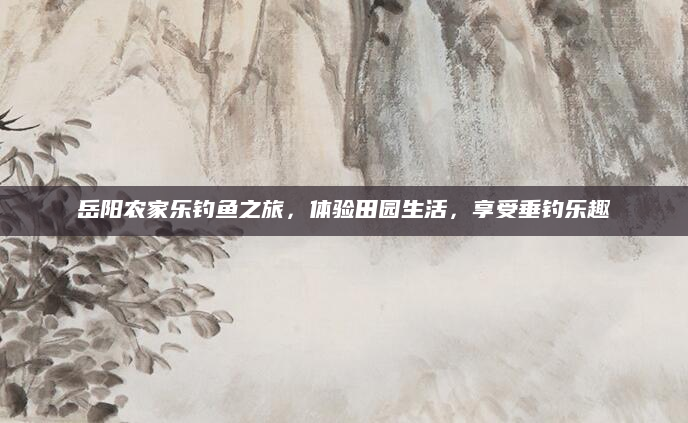岳阳农家乐钓鱼之旅，体验田园生活，享受垂钓乐趣