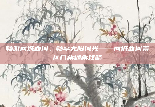 畅游商城西河，畅享无限风光——商城西河景区门票通票攻略