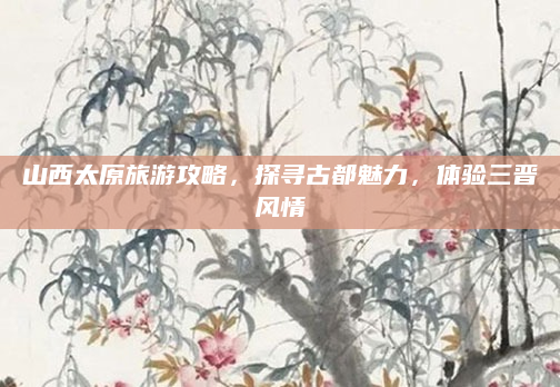 山西太原旅游攻略，探寻古都魅力，体验三晋风情