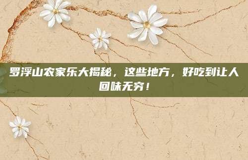罗浮山农家乐大揭秘，这些地方，好吃到让人回味无穷！