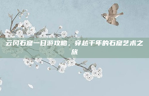 云冈石窟一日游攻略，穿越千年的石窟艺术之旅