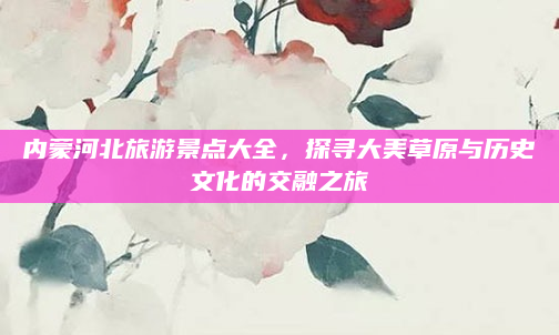 内蒙河北旅游景点大全，探寻大美草原与历史文化的交融之旅