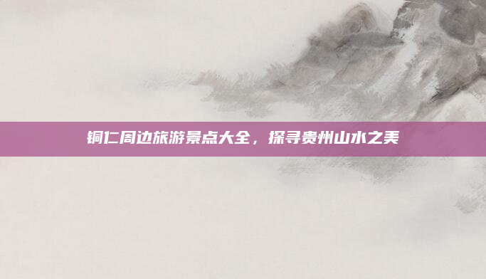 铜仁周边旅游景点大全，探寻贵州山水之美
