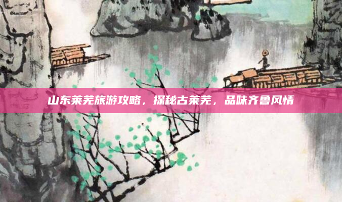 山东莱芜旅游攻略，探秘古莱芜，品味齐鲁风情