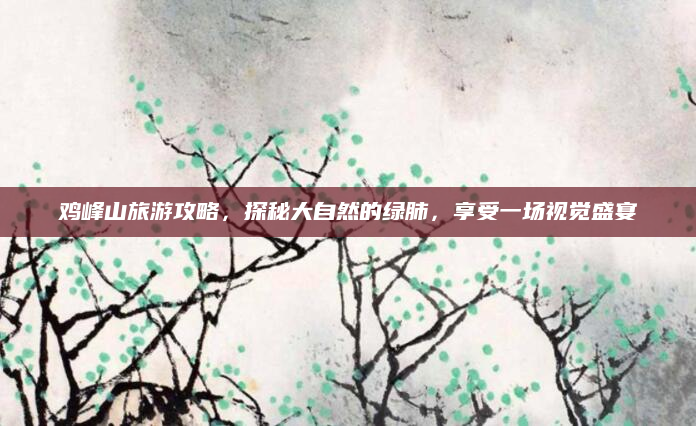 鸡峰山旅游攻略，探秘大自然的绿肺，享受一场视觉盛宴