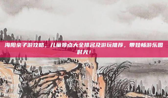 海阳亲子游攻略，儿童景点大全排名及游玩推荐，带娃畅游乐园时光！