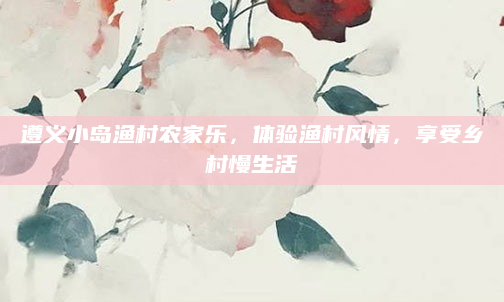 遵义小岛渔村农家乐，体验渔村风情，享受乡村慢生活