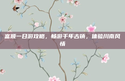 富顺一日游攻略，畅游千年古镇，体验川南风情