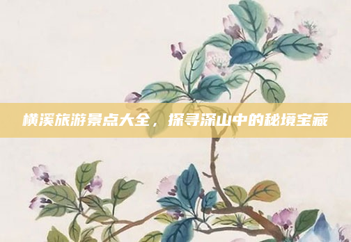 横溪旅游景点大全，探寻深山中的秘境宝藏