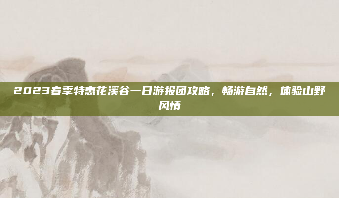 2023春季特惠花溪谷一日游报团攻略，畅游自然，体验山野风情