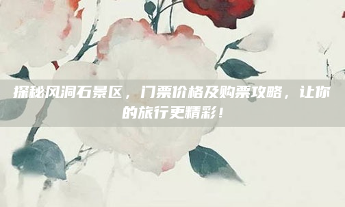 探秘风洞石景区，门票价格及购票攻略，让你的旅行更精彩！