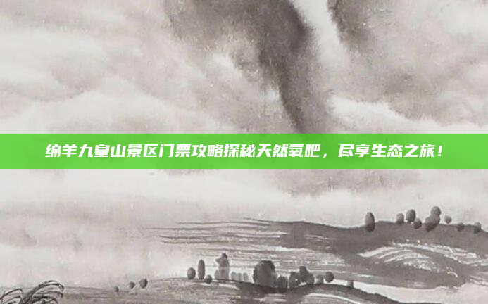 绵羊九皇山景区门票攻略探秘天然氧吧，尽享生态之旅！