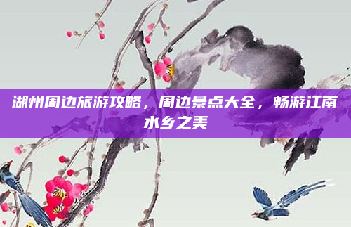 湖州周边旅游攻略，周边景点大全，畅游江南水乡之美