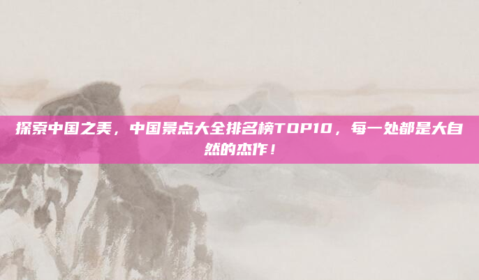 探索中国之美，中国景点大全排名榜TOP10，每一处都是大自然的杰作！