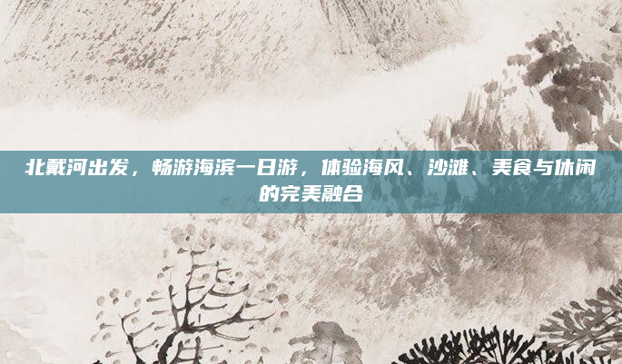 北戴河出发，畅游海滨一日游，体验海风、沙滩、美食与休闲的完美融合