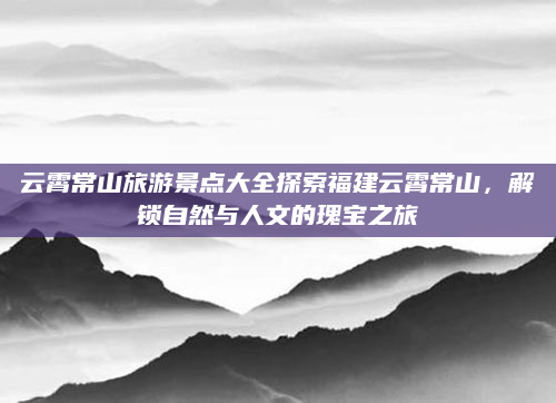 云霄常山旅游景点大全探索福建云霄常山，解锁自然与人文的瑰宝之旅