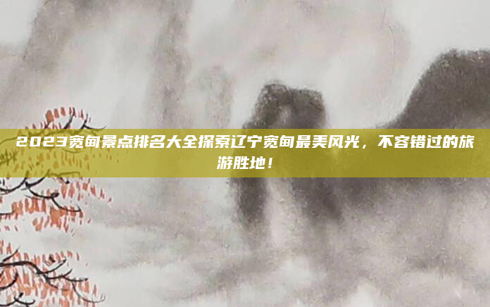 2023宽甸景点排名大全探索辽宁宽甸最美风光，不容错过的旅游胜地！