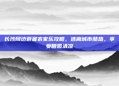 长沙周边避暑农家乐攻略，逃离城市酷热，享受田园清凉