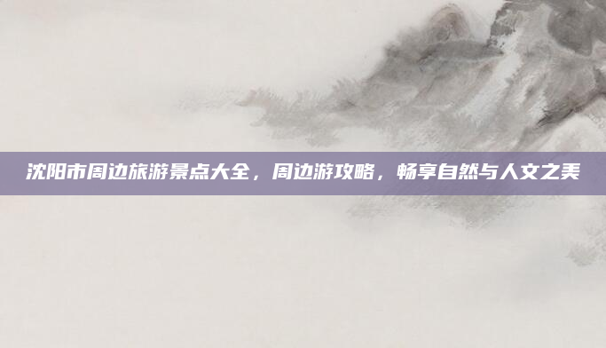 沈阳市周边旅游景点大全，周边游攻略，畅享自然与人文之美