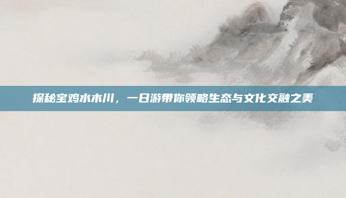 探秘宝鸡水木川，一日游带你领略生态与文化交融之美