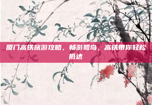 厦门高铁旅游攻略，畅游鹭岛，高铁带你轻松抵达