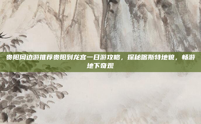 贵阳周边游推荐贵阳到龙宫一日游攻略，探秘喀斯特地貌，畅游地下奇观