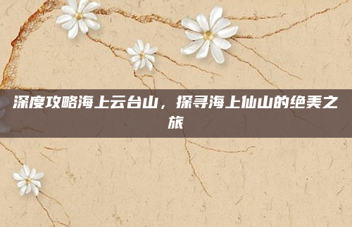 深度攻略海上云台山，探寻海上仙山的绝美之旅