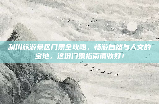 利川旅游景区门票全攻略，畅游自然与人文的宝地，这份门票指南请收好！