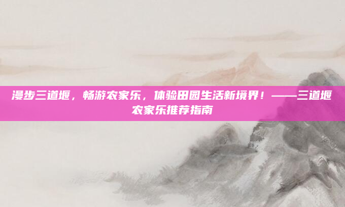漫步三道堰，畅游农家乐，体验田园生活新境界！——三道堰农家乐推荐指南