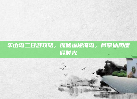 东山岛二日游攻略，探秘福建海岛，尽享休闲度假时光