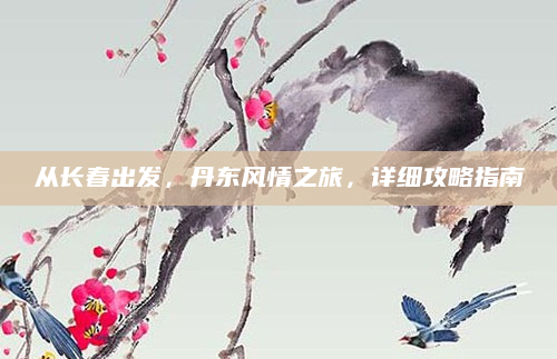 从长春出发，丹东风情之旅，详细攻略指南
