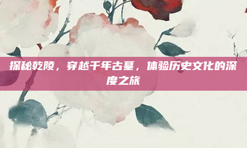 探秘乾陵，穿越千年古墓，体验历史文化的深度之旅