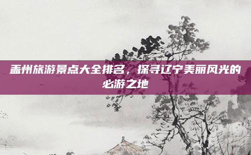 盖州旅游景点大全排名，探寻辽宁美丽风光的必游之地