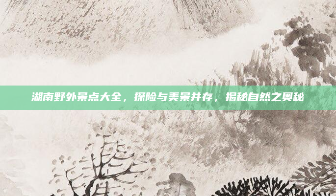 湖南野外景点大全，探险与美景并存，揭秘自然之奥秘
