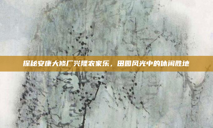 探秘安康大修厂兴隆农家乐，田园风光中的休闲胜地