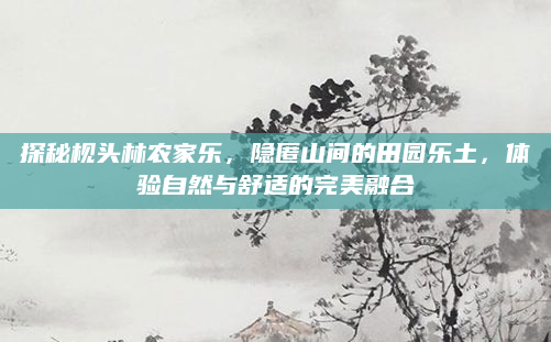 探秘枧头林农家乐，隐匿山间的田园乐土，体验自然与舒适的完美融合