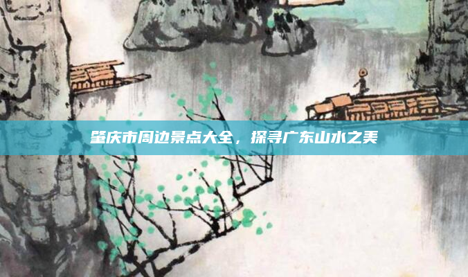 肇庆市周边景点大全，探寻广东山水之美