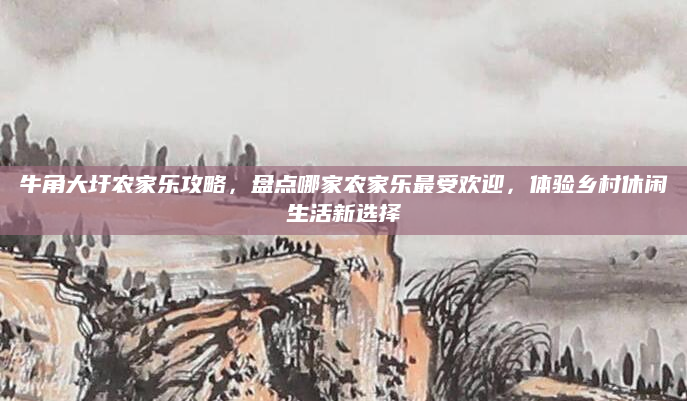 牛角大圩农家乐攻略，盘点哪家农家乐最受欢迎，体验乡村休闲生活新选择