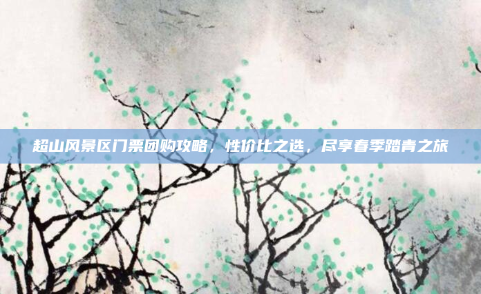 超山风景区门票团购攻略，性价比之选，尽享春季踏青之旅