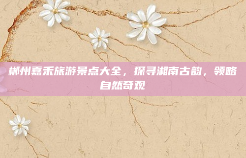 郴州嘉禾旅游景点大全，探寻湘南古韵，领略自然奇观