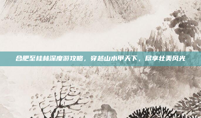 合肥至桂林深度游攻略,穿越山水甲天下,尽享壮美风光