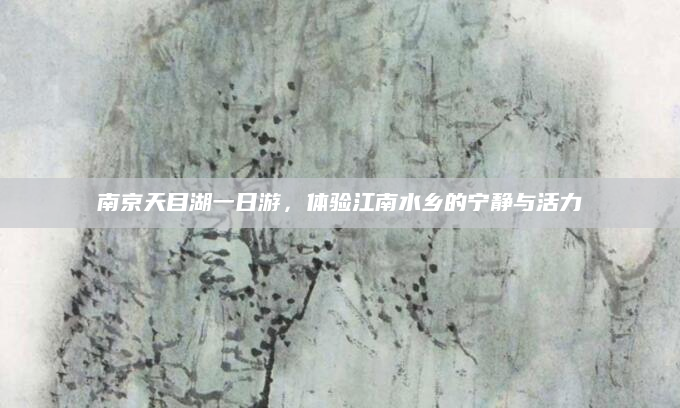 南京天目湖一日游，体验江南水乡的宁静与活力