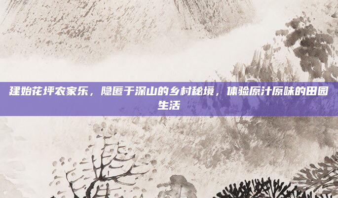 建始花坪农家乐，隐匿于深山的乡村秘境，体验原汁原味的田园生活