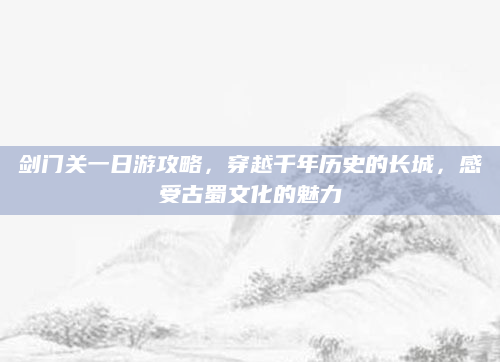 剑门关一日游攻略，穿越千年历史的长城，感受古蜀文化的魅力
