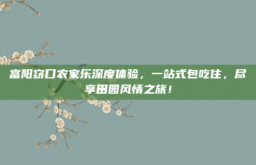富阳窈口农家乐深度体验，一站式包吃住，尽享田园风情之旅！